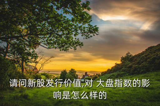 請問新股發(fā)行價值,對 大盤指數(shù)的影響是怎么樣的