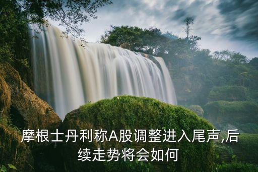  摩根士丹利稱A股調整進入尾聲,后續(xù)走勢將會如何