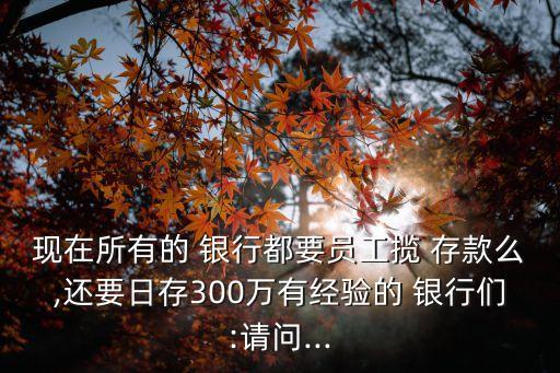 現(xiàn)在所有的 銀行都要員工攬 存款么,還要日存300萬有經驗的 銀行們:請問...