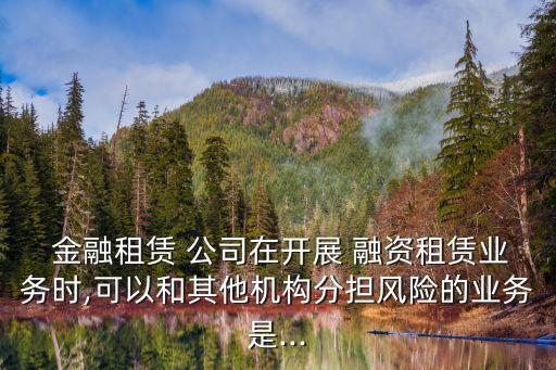  金融租賃 公司在開(kāi)展 融資租賃業(yè)務(wù)時(shí),可以和其他機(jī)構(gòu)分擔(dān)風(fēng)險(xiǎn)的業(yè)務(wù)是...