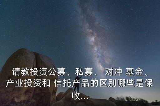 請教投資公募、私募、 對沖 基金、產(chǎn)業(yè)投資和 信托產(chǎn)品的區(qū)別哪些是保收...