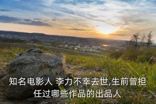 知名電影人 李力不幸去世,生前曾擔任過哪些作品的出品人