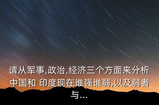 請從軍事,政治,經(jīng)濟三個方面來分析中國和 印度現(xiàn)在誰強誰弱,以及弱者與...
