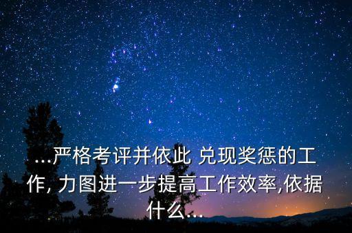 ...嚴(yán)格考評并依此 兌現(xiàn)獎懲的工作, 力圖進一步提高工作效率,依據(jù)什么...