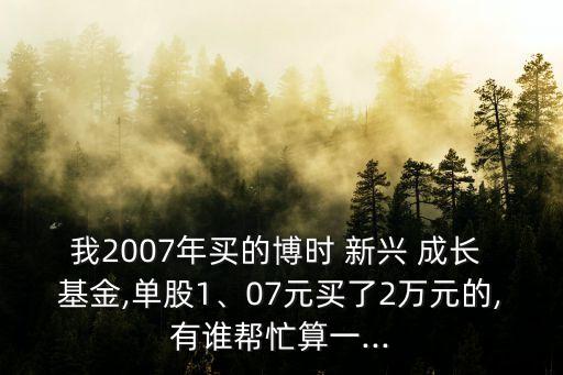 我2007年買的博時 新興 成長 基金,單股1、07元買了2萬元的,有誰幫忙算一...