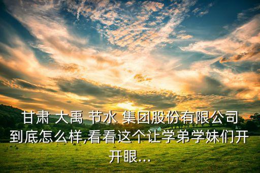 甘肅 大禹 節(jié)水 集團股份有限公司到底怎么樣,看看這個讓學(xué)弟學(xué)妹們開開眼...