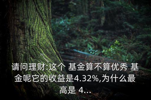 請(qǐng)問(wèn)理財(cái):這個(gè) 基金算不算優(yōu)秀 基金呢它的收益是4.32%,為什么最高是 4...