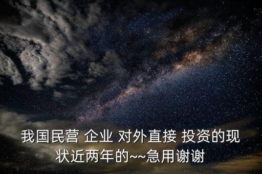 我國民營 企業(yè) 對外直接 投資的現狀近兩年的~~急用謝謝