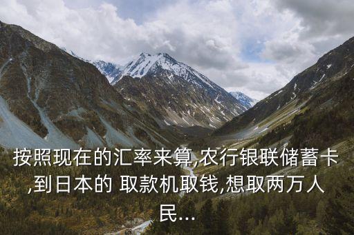按照現(xiàn)在的匯率來算,農行銀聯(lián)儲蓄卡,到日本的 取款機取錢,想取兩萬人民...