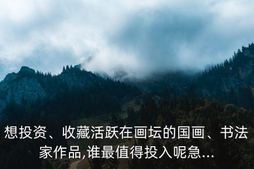 想投資、收藏活躍在畫壇的國畫、書法家作品,誰最值得投入呢急...