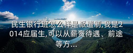  民生銀行班怎么樣是派遣制,我是2014應(yīng)屆生,可以從薪資待遇、前途等方...