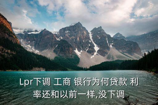 Lpr下調 工商 銀行為何貸款 利率還和以前一樣,沒下調