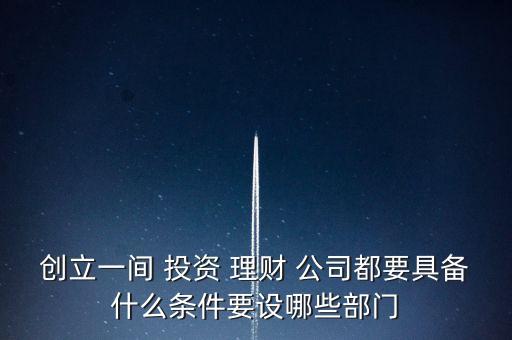創(chuàng)立一間 投資 理財 公司都要具備什么條件要設哪些部門
