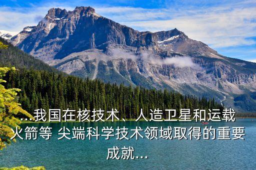 ...我國在核技術(shù)、人造衛(wèi)星和運(yùn)載火箭等 尖端科學(xué)技術(shù)領(lǐng)域取得的重要成就...