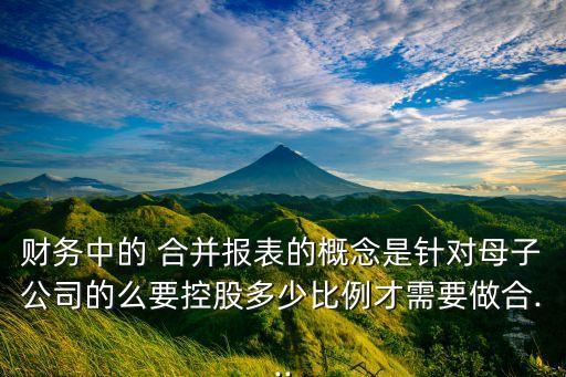 財(cái)務(wù)中的 合并報表的概念是針對母子公司的么要控股多少比例才需要做合...