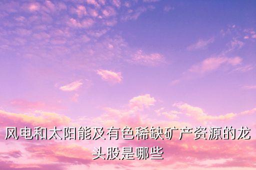風電和太陽能及有色稀缺礦產(chǎn)資源的龍頭股是哪些