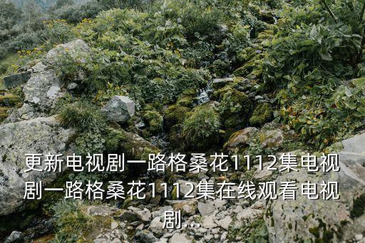 更新電視劇一路格?；?112集電視劇一路格?；?112集在線觀看電視劇...