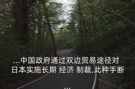 ...中國政府通過雙邊貿(mào)易途徑對 日本實施長期 經(jīng)濟(jì) 制裁,此種手?jǐn)?..