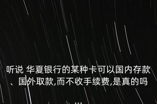聽說 華夏銀行的某種卡可以國內(nèi)存款、國外取款,而不收手續(xù)費(fèi),是真的嗎...
