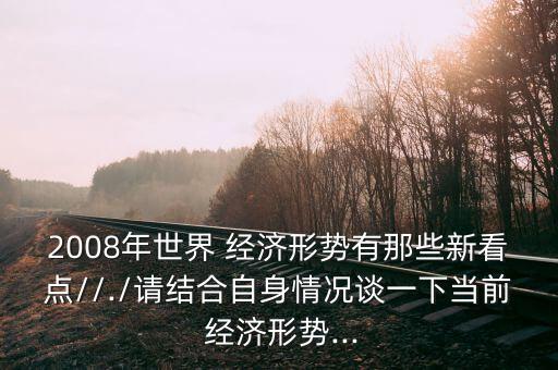 2008年世界 經(jīng)濟(jì)形勢有那些新看點//./請結(jié)合自身情況談一下當(dāng)前 經(jīng)濟(jì)形勢...