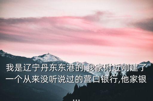 我是遼寧丹東東港的,我家附近剛建了一個(gè)從來(lái)沒(méi)聽說(shuō)過(guò)的營(yíng)口銀行,他家銀...