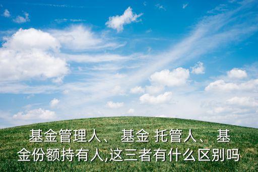  基金管理人、 基金 托管人、 基金份額持有人,這三者有什么區(qū)別嗎