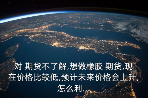 對 期貨不了解,想做橡膠 期貨,現(xiàn)在價(jià)格比較低,預(yù)計(jì)未來價(jià)格會上升,怎么利...