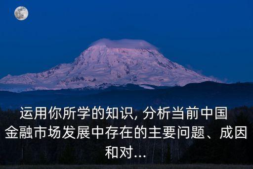 運用你所學的知識, 分析當前中國 金融市場發(fā)展中存在的主要問題、成因和對...