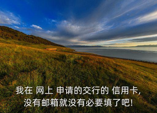 我在 網上 申請的交行的 信用卡,沒有郵箱就沒有必要填了吧!