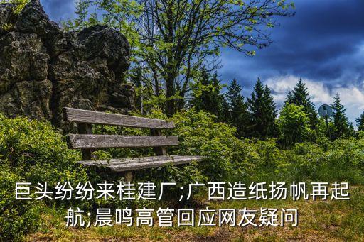 巨頭紛紛來桂建廠;廣西造紙揚帆再起航;晨鳴高管回應網(wǎng)友疑問