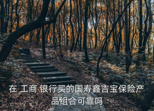 在 工商 銀行買(mǎi)的國(guó)壽鑫吉寶保險(xiǎn)產(chǎn)品組合可靠嗎