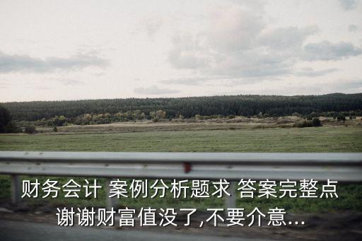 財(cái)務(wù)會(huì)計(jì) 案例分析題求 答案完整點(diǎn)謝謝財(cái)富值沒(méi)了,不要介意...