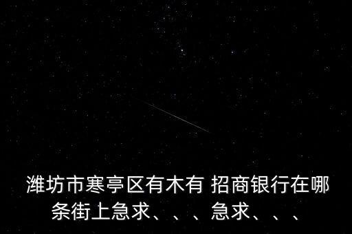  濰坊市寒亭區(qū)有木有 招商銀行在哪條街上急求、、、急求、、、