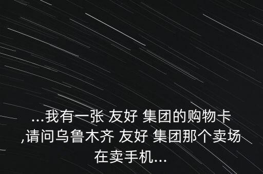 ...我有一張 友好 集團(tuán)的購物卡,請問烏魯木齊 友好 集團(tuán)那個(gè)賣場在賣手機(jī)...