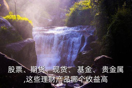 股票、期貨、現(xiàn)貨、 基金、 貴金屬,這些理財(cái)產(chǎn)品哪個(gè)收益高