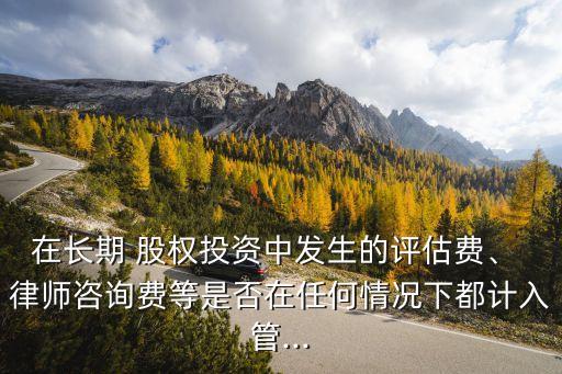 在長期 股權(quán)投資中發(fā)生的評估費(fèi)、 律師咨詢費(fèi)等是否在任何情況下都計入管...