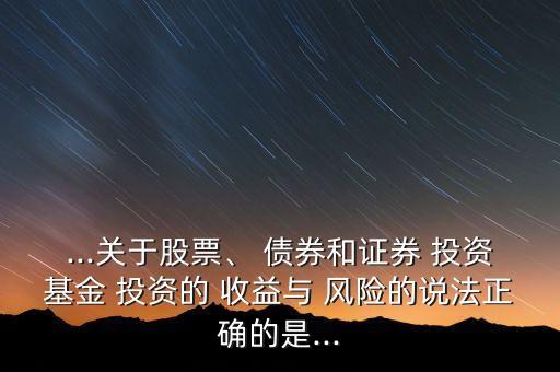 ...關(guān)于股票、 債券和證券 投資基金 投資的 收益與 風險的說法正確的是...