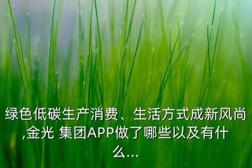 綠色低碳生產(chǎn)消費、生活方式成新風(fēng)尚,金光 集團(tuán)APP做了哪些以及有什么...