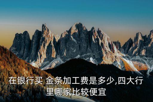 在銀行買(mǎi) 金條加工費(fèi)是多少,四大行里哪家比較便宜