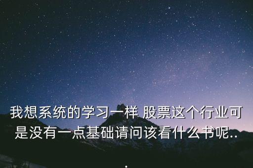 我想系統(tǒng)的學習一樣 股票這個行業(yè)可是沒有一點基礎請問該看什么書呢...