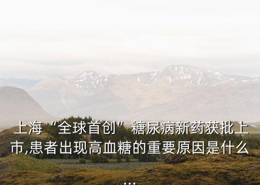  上?！叭蚴讋?chuàng)”糖尿病新藥獲批上市,患者出現(xiàn)高血糖的重要原因是什么...
