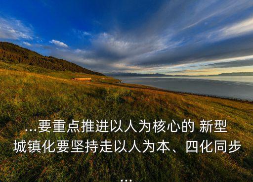 ...要重點(diǎn)推進(jìn)以人為核心的 新型 城鎮(zhèn)化要堅(jiān)持走以人為本、四化同步...