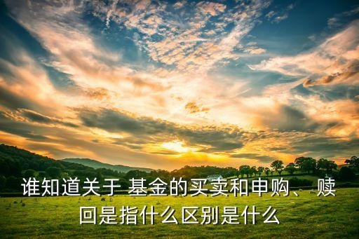 誰(shuí)知道關(guān)于 基金的買(mǎi)賣(mài)和申購(gòu)、 贖回是指什么區(qū)別是什么