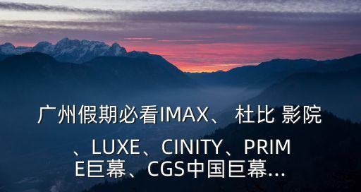 廣州假期必看IMAX、 杜比 影院、LUXE、CINITY、PRIME巨幕、CGS中國巨幕...