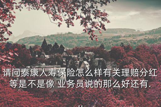 請(qǐng)問泰康人壽保險(xiǎn)怎么樣有關(guān)理賠分紅等是不是像 業(yè)務(wù)員說的那么好還有...