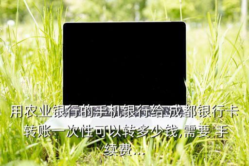 用農(nóng)業(yè)銀行的手機(jī)銀行給 成都銀行卡 轉(zhuǎn)賬一次性可以轉(zhuǎn)多少錢(qián),需要 手續(xù)費(fèi)...