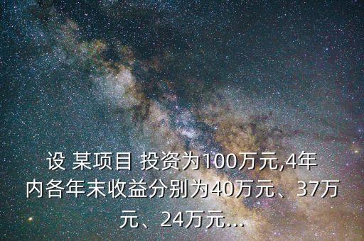 設(shè) 某項(xiàng)目 投資為100萬元,4年內(nèi)各年末收益分別為40萬元、37萬元、24萬元...