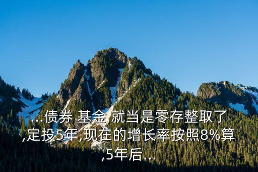 ...債券 基金,就當是零存整取了,定投5年,現在的增長率按照8%算,5年后...