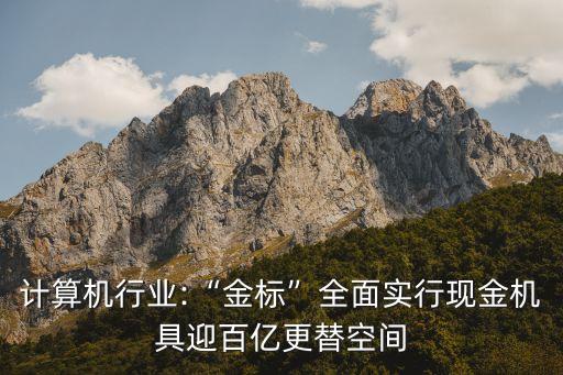 計算機行業(yè):“金標(biāo)”全面實行現(xiàn)金機具迎百億更替空間