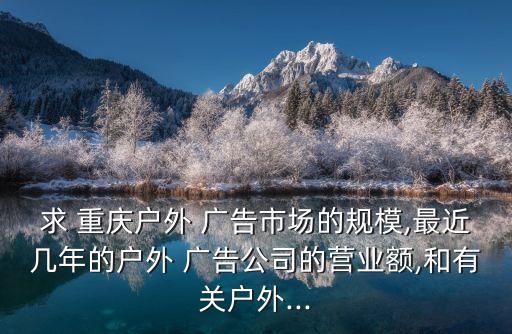 求 重慶戶外 廣告市場(chǎng)的規(guī)模,最近幾年的戶外 廣告公司的營業(yè)額,和有關(guān)戶外...